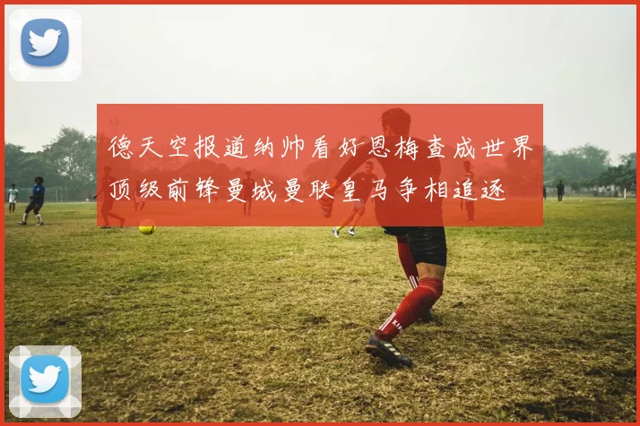 德天空报道纳帅看好恩梅查成世界顶级前锋曼城曼联皇马争相追逐
