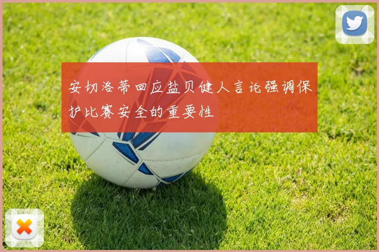 安切洛蒂回应盐贝健人言论强调保护比赛安全的重要性