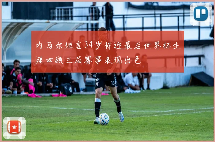 内马尔坦言34岁将迎最后世界杯生涯回顾三届赛事表现出色