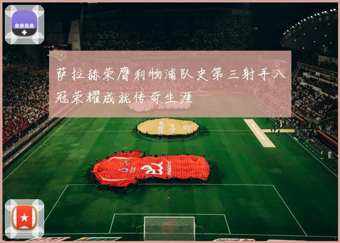 萨拉赫荣膺利物浦队史第三射手八冠荣耀成就传奇生涯