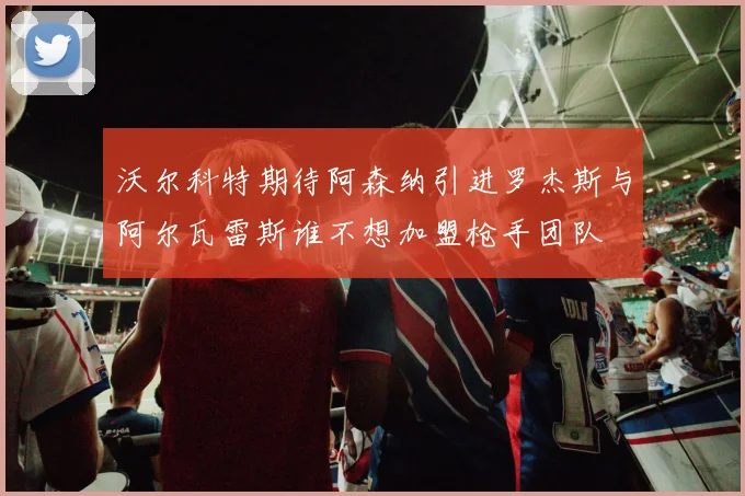 沃尔科特期待阿森纳引进罗杰斯与阿尔瓦雷斯谁不想加盟枪手团队