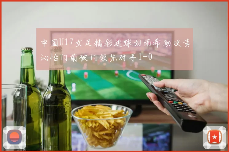 中国U17女足精彩进球刘雨希助攻黄沁怡门前破门领先对手1-0