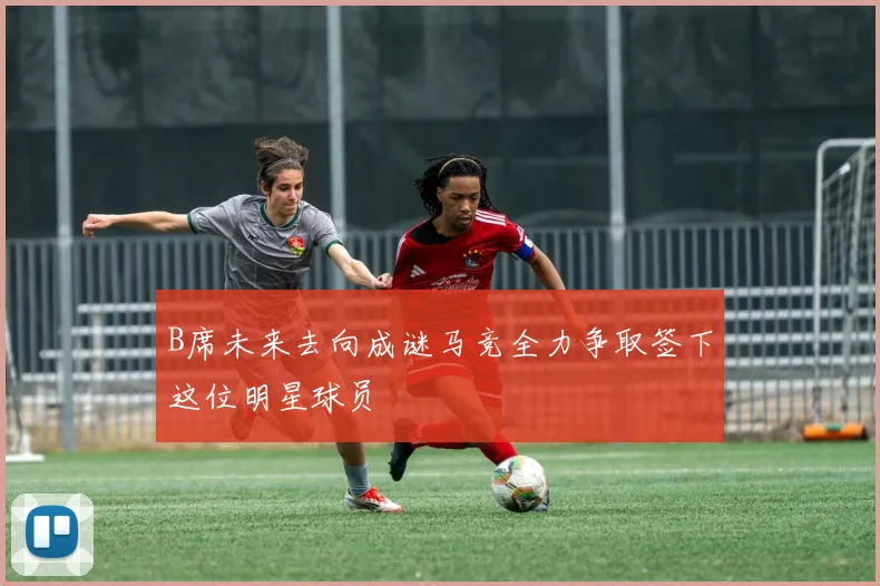 B席未来去向成谜马竞全力争取签下这位明星球员