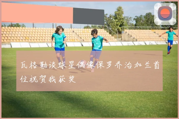 瓦格勒谈球星偶像保罗乔治加兰首位祝贺我获奖