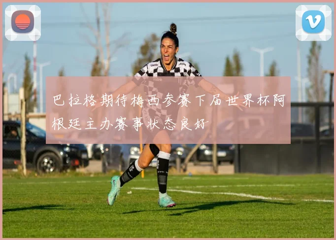 巴拉格期待梅西参赛下届世界杯阿根廷主办赛事状态良好