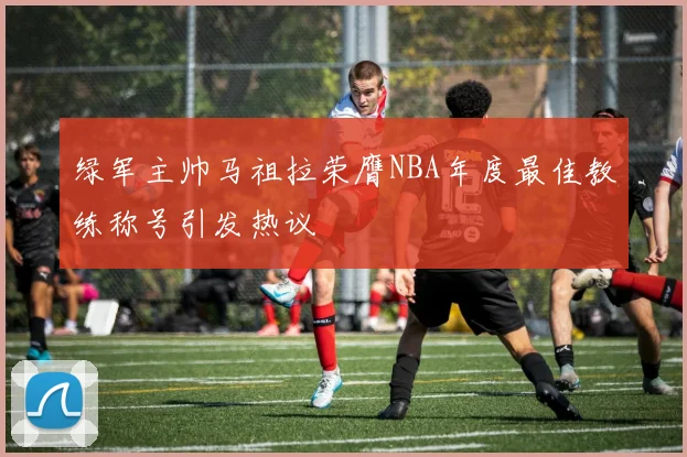 绿军主帅马祖拉荣膺NBA年度最佳教练称号引发热议