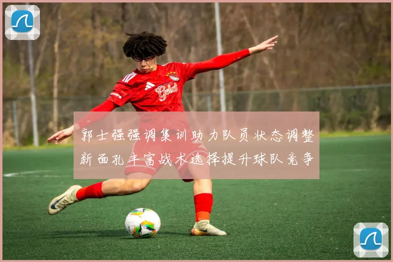 郭士强强调集训助力队员状态调整新面孔丰富战术选择提升球队竞争力