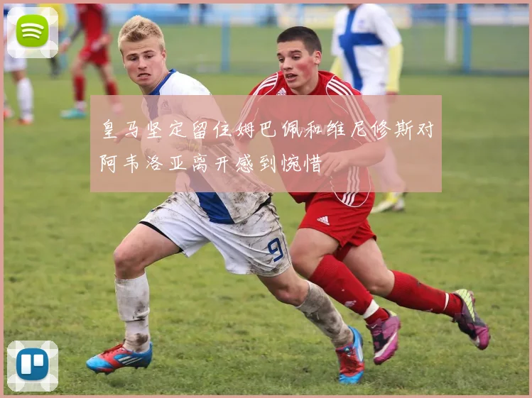 皇马坚定留住姆巴佩和维尼修斯对阿韦洛亚离开感到惋惜