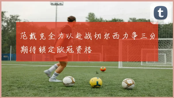 范戴克全力以赴战切尔西力争三分期待锁定欧冠资格
