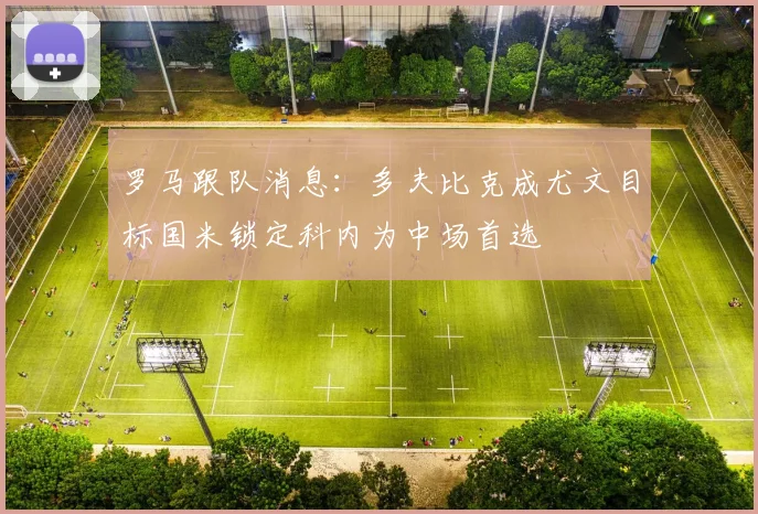 罗马跟队消息：多夫比克成尤文目标国米锁定科内为中场首选