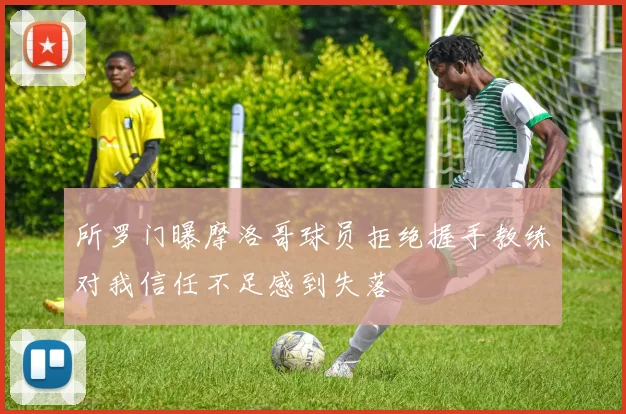 所罗门曝摩洛哥球员拒绝握手教练对我信任不足感到失落